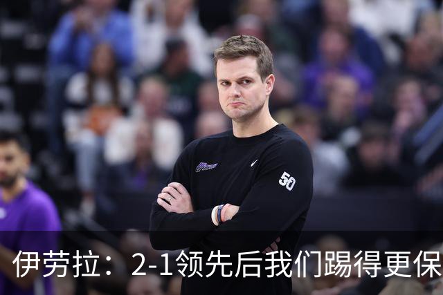 伊劳拉：2-1领先后我们踢得更保守，最后几分钟处理得不错