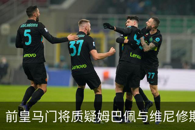 前皇马门将质疑姆巴佩与维尼修斯：两人不能一起踢重要比赛