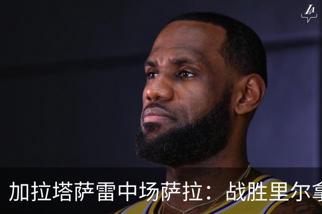 加拉塔萨雷中场萨拉：战胜里尔拿下欧冠首胜给全队带来了信心
