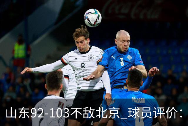 山东92-103不敌北京 球员评价：2人优秀，4人及格，5人低迷