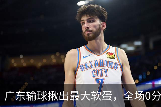 广东输球揪出最大软蛋，全场0分0盖帽，名记怒喷：根本打不了CBA快换掉