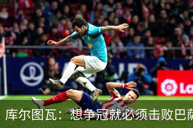 库尔图瓦：想争冠就必须击败巴萨；我们全队都会支持维尼修斯