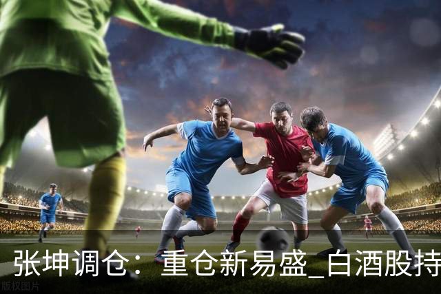 张坤调仓：重仓新易盛 白酒股持仓数量减少