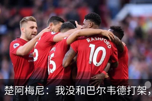 楚阿梅尼：我没和巴尔韦德打架，如今我们俩关系很好