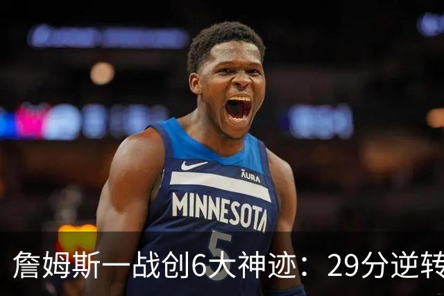詹姆斯一战创6大神迹：29分逆转创生涯最大逆转纪录+历史首人