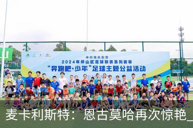 麦卡利斯特：恩古莫哈再次惊艳 伊劳拉带来改变 合同决定权在球队